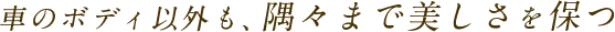 車のボディ以外も、隅々まで美しさを保つ